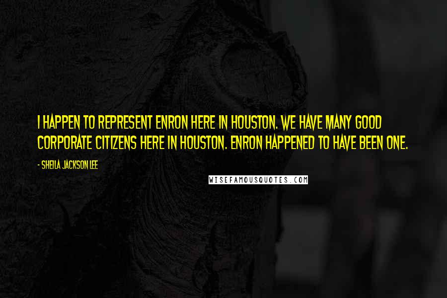 Sheila Jackson Lee Quotes: I happen to represent Enron here in Houston. We have many good corporate citizens here in Houston. Enron happened to have been one.