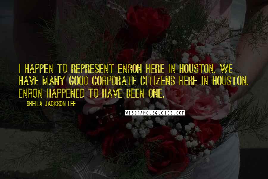 Sheila Jackson Lee Quotes: I happen to represent Enron here in Houston. We have many good corporate citizens here in Houston. Enron happened to have been one.
