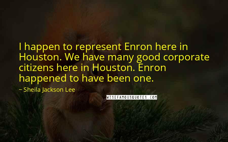 Sheila Jackson Lee Quotes: I happen to represent Enron here in Houston. We have many good corporate citizens here in Houston. Enron happened to have been one.