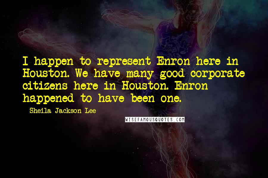 Sheila Jackson Lee Quotes: I happen to represent Enron here in Houston. We have many good corporate citizens here in Houston. Enron happened to have been one.