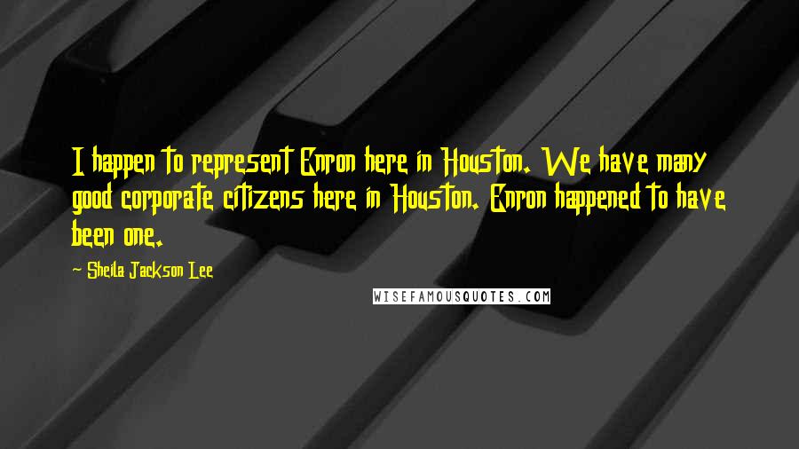 Sheila Jackson Lee Quotes: I happen to represent Enron here in Houston. We have many good corporate citizens here in Houston. Enron happened to have been one.