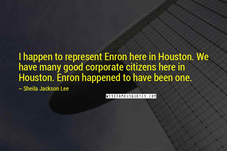 Sheila Jackson Lee Quotes: I happen to represent Enron here in Houston. We have many good corporate citizens here in Houston. Enron happened to have been one.