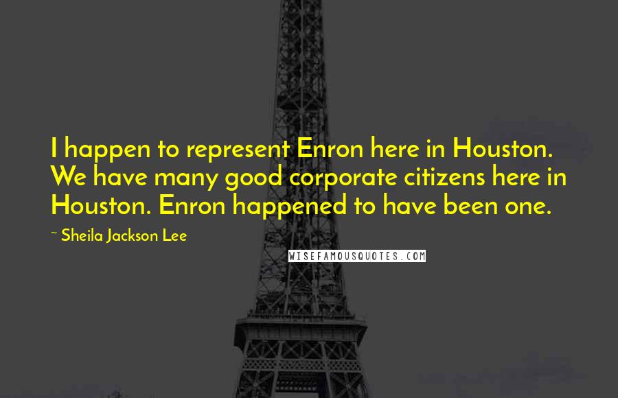 Sheila Jackson Lee Quotes: I happen to represent Enron here in Houston. We have many good corporate citizens here in Houston. Enron happened to have been one.