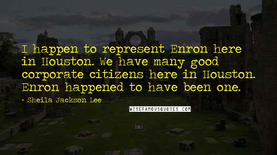 Sheila Jackson Lee Quotes: I happen to represent Enron here in Houston. We have many good corporate citizens here in Houston. Enron happened to have been one.