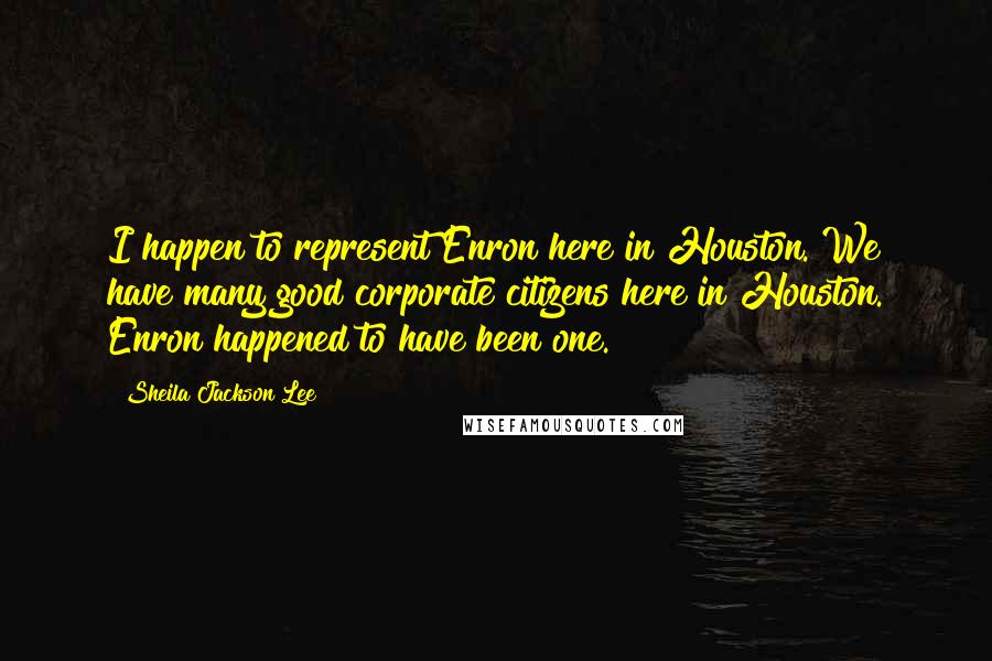 Sheila Jackson Lee Quotes: I happen to represent Enron here in Houston. We have many good corporate citizens here in Houston. Enron happened to have been one.