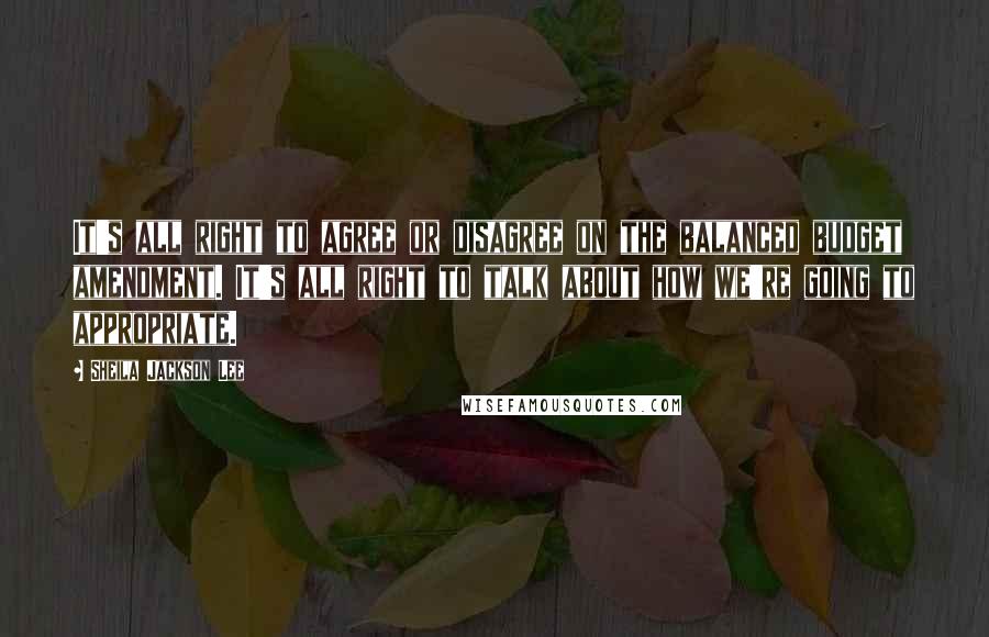 Sheila Jackson Lee Quotes: It's all right to agree or disagree on the balanced budget amendment. It's all right to talk about how we're going to appropriate.