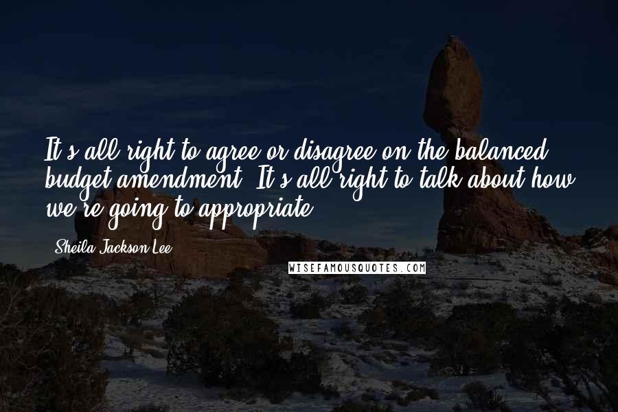 Sheila Jackson Lee Quotes: It's all right to agree or disagree on the balanced budget amendment. It's all right to talk about how we're going to appropriate.