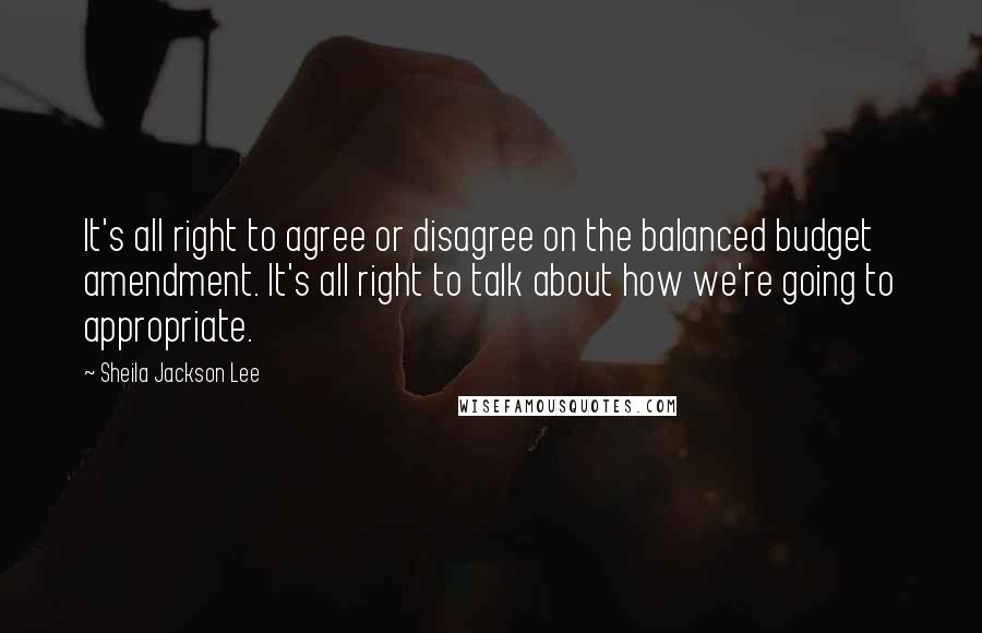 Sheila Jackson Lee Quotes: It's all right to agree or disagree on the balanced budget amendment. It's all right to talk about how we're going to appropriate.