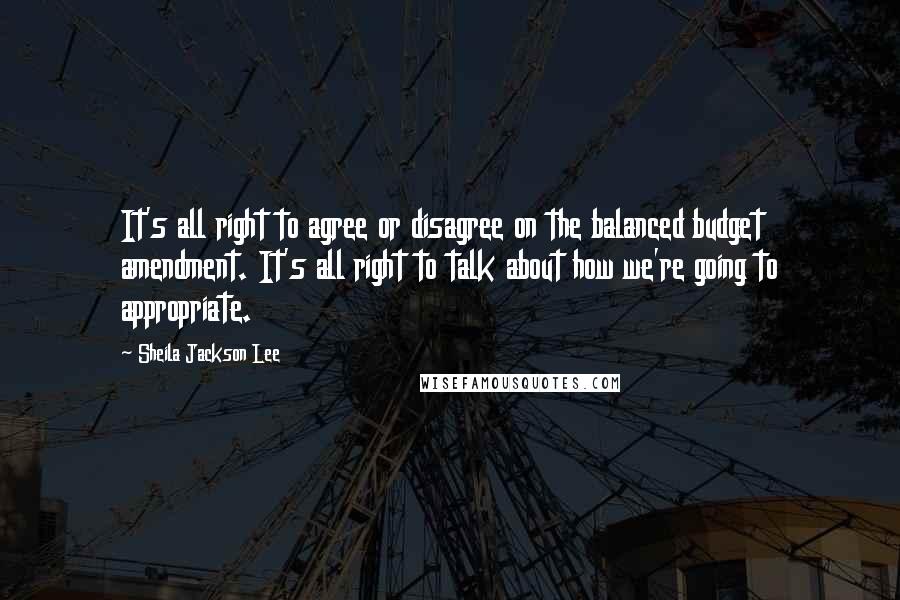 Sheila Jackson Lee Quotes: It's all right to agree or disagree on the balanced budget amendment. It's all right to talk about how we're going to appropriate.