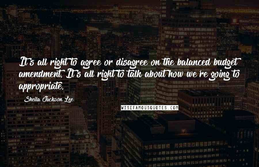 Sheila Jackson Lee Quotes: It's all right to agree or disagree on the balanced budget amendment. It's all right to talk about how we're going to appropriate.