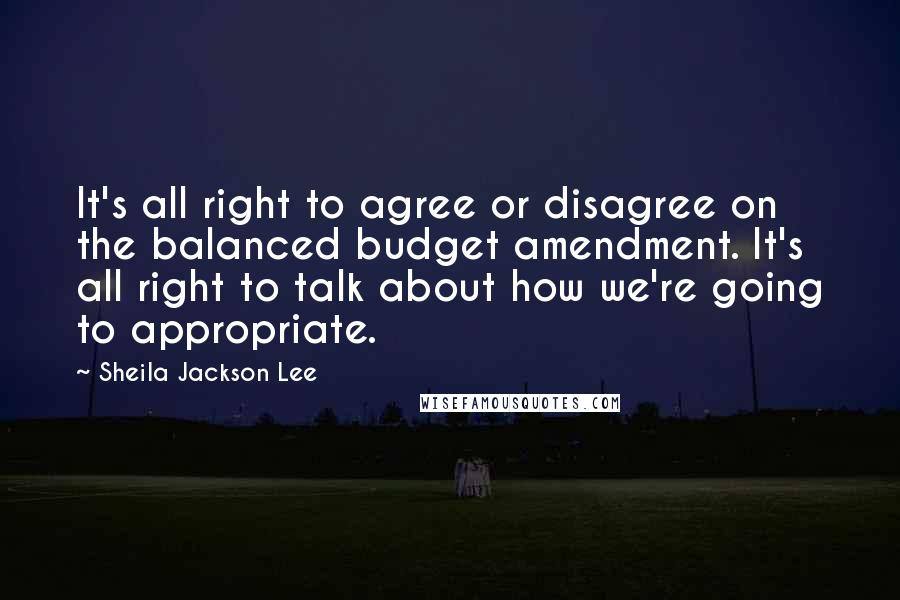 Sheila Jackson Lee Quotes: It's all right to agree or disagree on the balanced budget amendment. It's all right to talk about how we're going to appropriate.