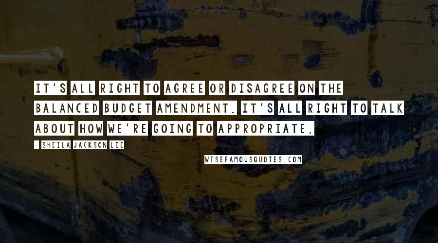 Sheila Jackson Lee Quotes: It's all right to agree or disagree on the balanced budget amendment. It's all right to talk about how we're going to appropriate.