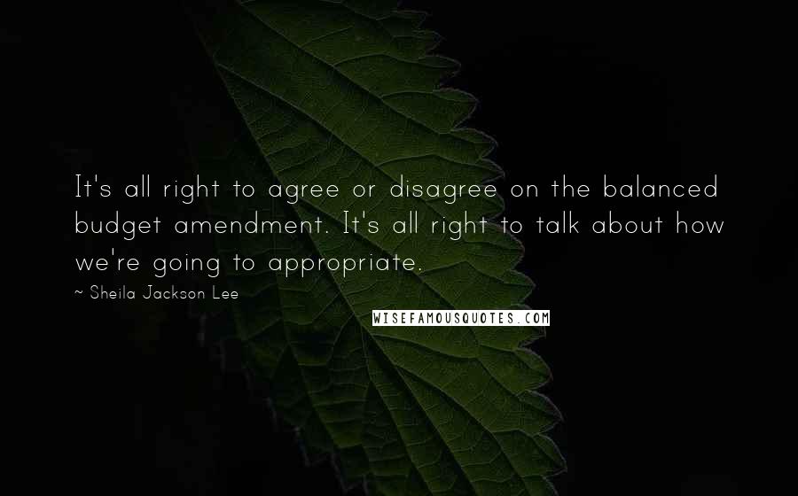 Sheila Jackson Lee Quotes: It's all right to agree or disagree on the balanced budget amendment. It's all right to talk about how we're going to appropriate.