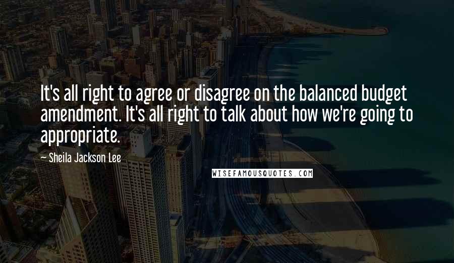 Sheila Jackson Lee Quotes: It's all right to agree or disagree on the balanced budget amendment. It's all right to talk about how we're going to appropriate.