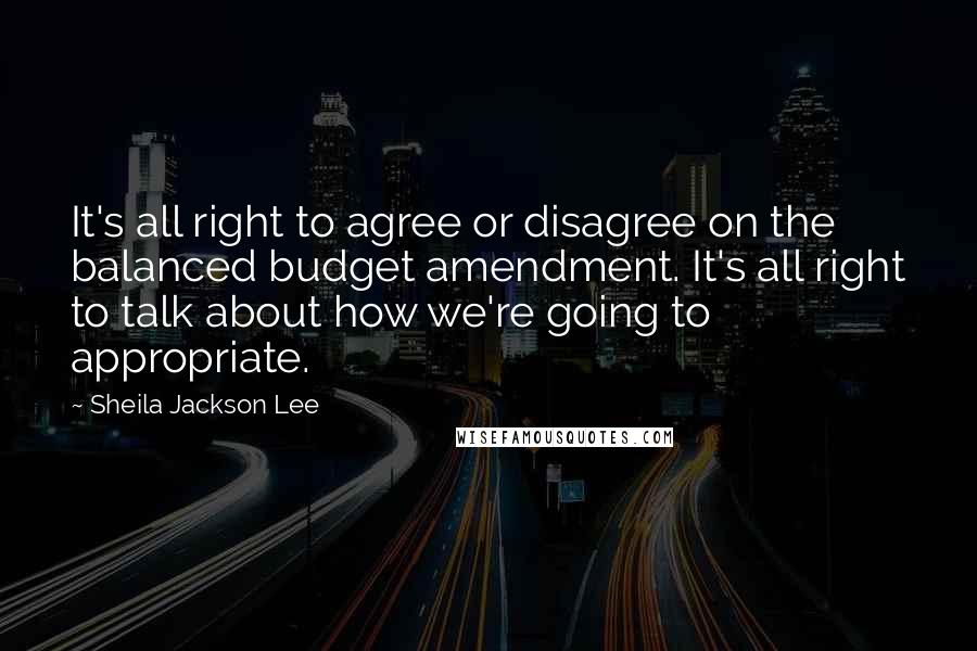 Sheila Jackson Lee Quotes: It's all right to agree or disagree on the balanced budget amendment. It's all right to talk about how we're going to appropriate.