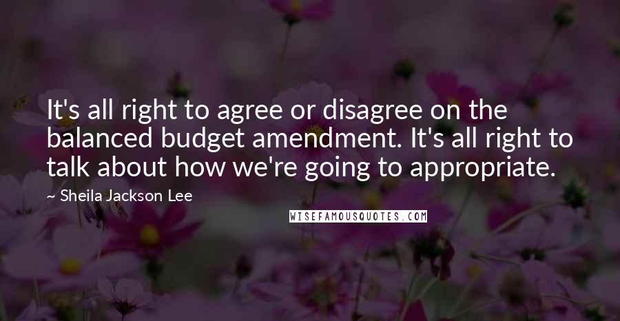 Sheila Jackson Lee Quotes: It's all right to agree or disagree on the balanced budget amendment. It's all right to talk about how we're going to appropriate.