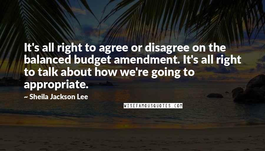 Sheila Jackson Lee Quotes: It's all right to agree or disagree on the balanced budget amendment. It's all right to talk about how we're going to appropriate.
