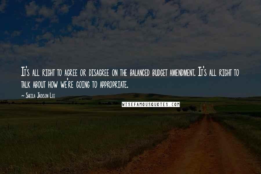 Sheila Jackson Lee Quotes: It's all right to agree or disagree on the balanced budget amendment. It's all right to talk about how we're going to appropriate.