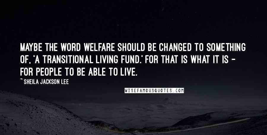 Sheila Jackson Lee Quotes: Maybe the word welfare should be changed to something of, 'a transitional living fund.' For that is what it is - for people to be able to live.