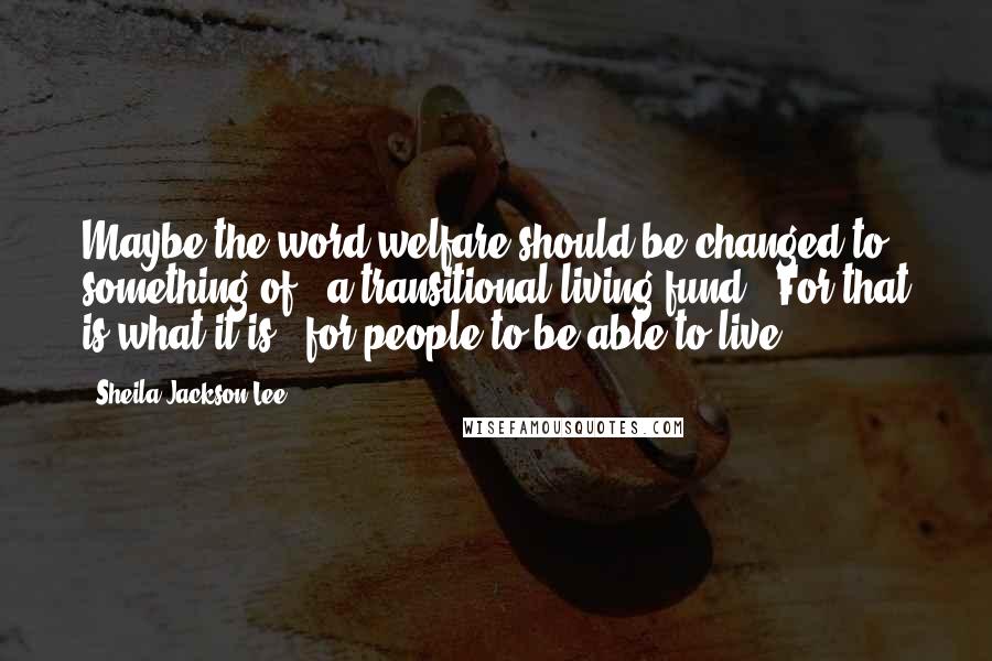 Sheila Jackson Lee Quotes: Maybe the word welfare should be changed to something of, 'a transitional living fund.' For that is what it is - for people to be able to live.