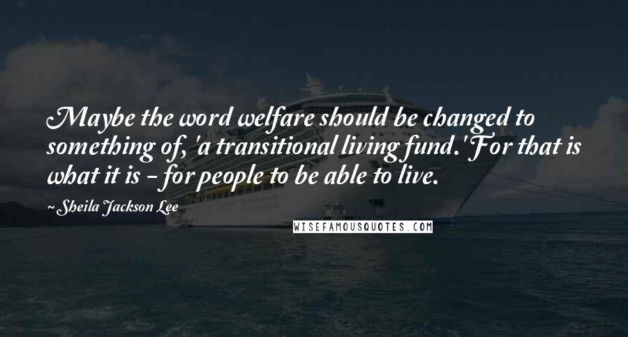 Sheila Jackson Lee Quotes: Maybe the word welfare should be changed to something of, 'a transitional living fund.' For that is what it is - for people to be able to live.