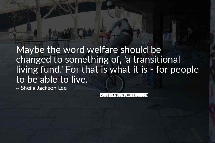 Sheila Jackson Lee Quotes: Maybe the word welfare should be changed to something of, 'a transitional living fund.' For that is what it is - for people to be able to live.