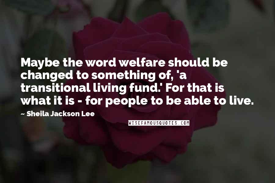 Sheila Jackson Lee Quotes: Maybe the word welfare should be changed to something of, 'a transitional living fund.' For that is what it is - for people to be able to live.