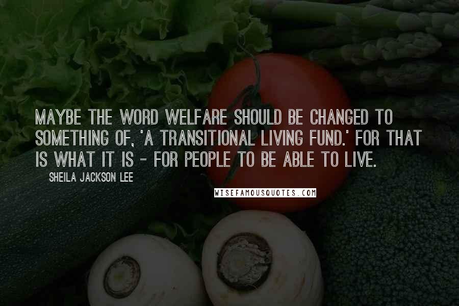 Sheila Jackson Lee Quotes: Maybe the word welfare should be changed to something of, 'a transitional living fund.' For that is what it is - for people to be able to live.