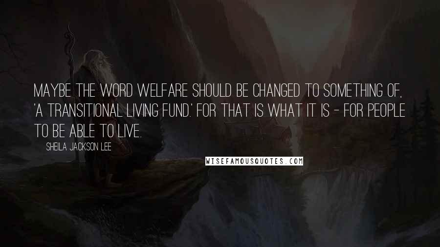 Sheila Jackson Lee Quotes: Maybe the word welfare should be changed to something of, 'a transitional living fund.' For that is what it is - for people to be able to live.