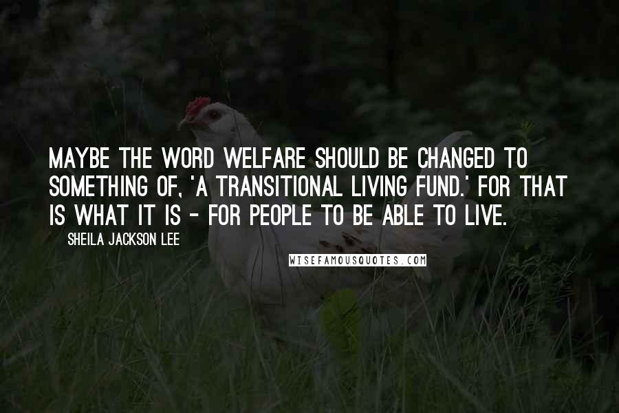 Sheila Jackson Lee Quotes: Maybe the word welfare should be changed to something of, 'a transitional living fund.' For that is what it is - for people to be able to live.
