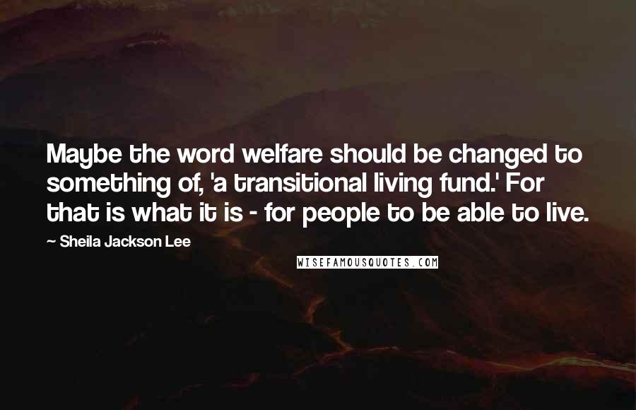 Sheila Jackson Lee Quotes: Maybe the word welfare should be changed to something of, 'a transitional living fund.' For that is what it is - for people to be able to live.