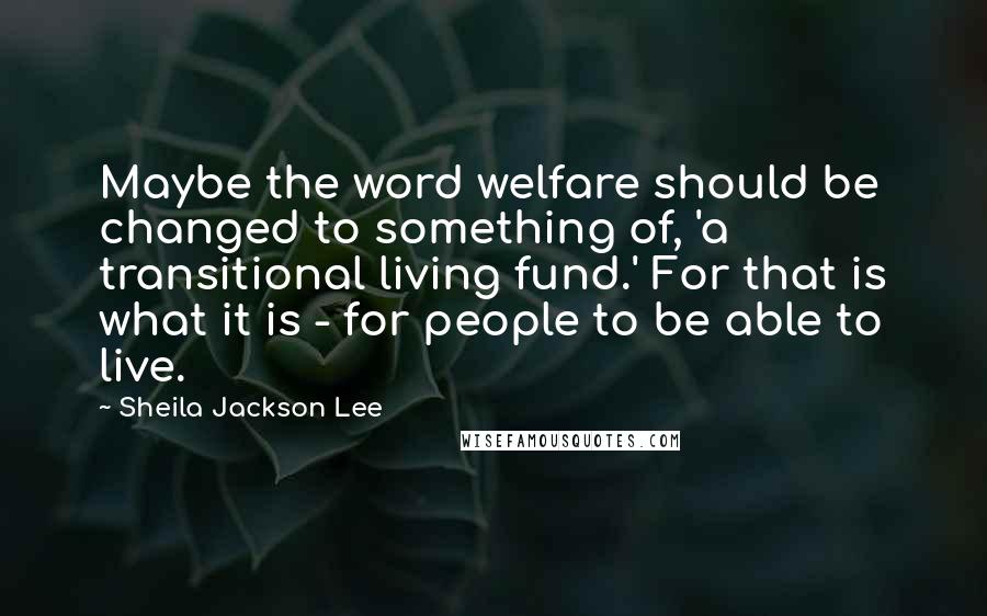 Sheila Jackson Lee Quotes: Maybe the word welfare should be changed to something of, 'a transitional living fund.' For that is what it is - for people to be able to live.