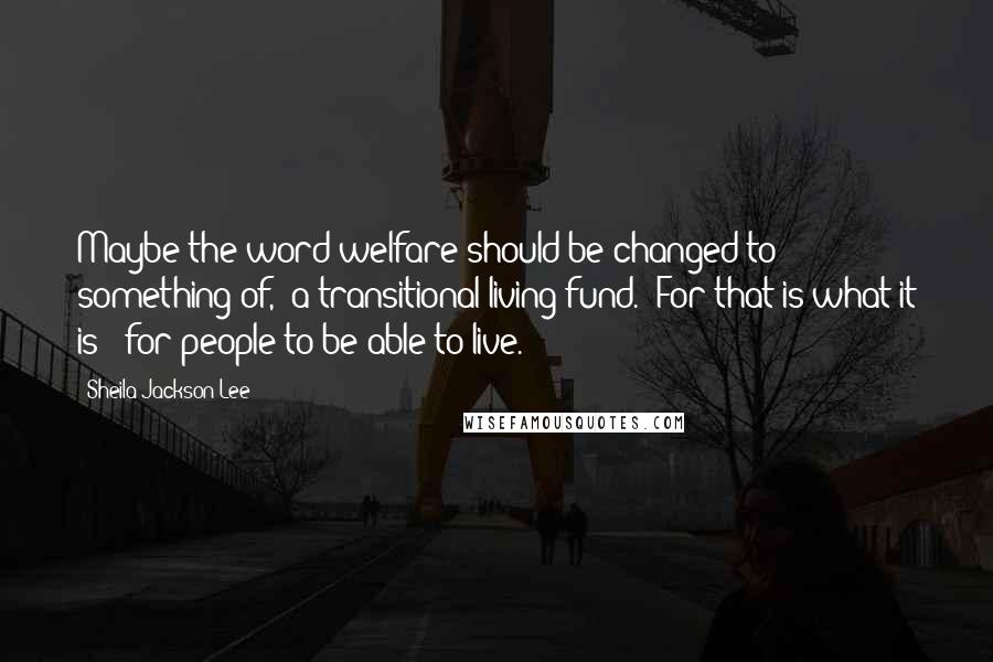 Sheila Jackson Lee Quotes: Maybe the word welfare should be changed to something of, 'a transitional living fund.' For that is what it is - for people to be able to live.