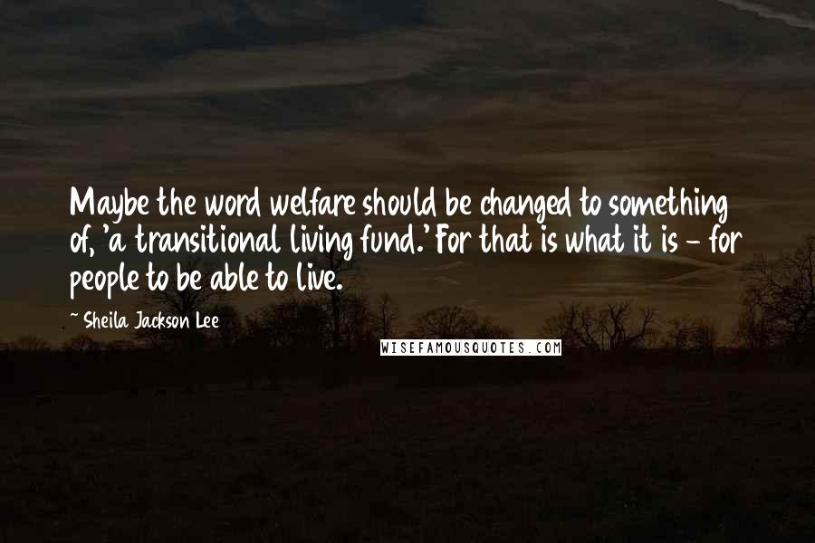 Sheila Jackson Lee Quotes: Maybe the word welfare should be changed to something of, 'a transitional living fund.' For that is what it is - for people to be able to live.