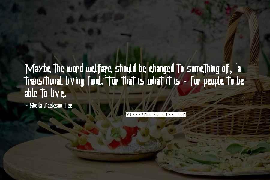 Sheila Jackson Lee Quotes: Maybe the word welfare should be changed to something of, 'a transitional living fund.' For that is what it is - for people to be able to live.