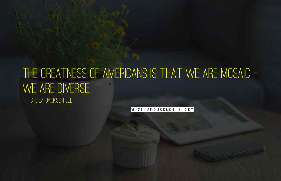 Sheila Jackson Lee Quotes: The greatness of Americans is that we are mosaic - we are diverse.