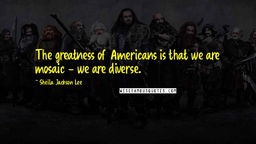 Sheila Jackson Lee Quotes: The greatness of Americans is that we are mosaic - we are diverse.