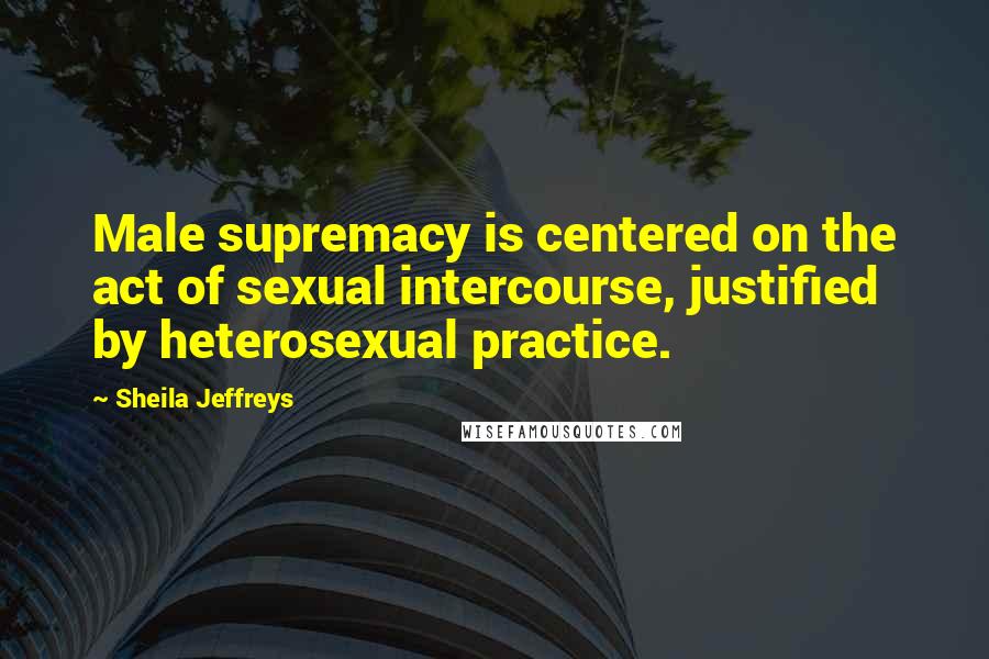 Sheila Jeffreys Quotes: Male supremacy is centered on the act of sexual intercourse, justified by heterosexual practice.