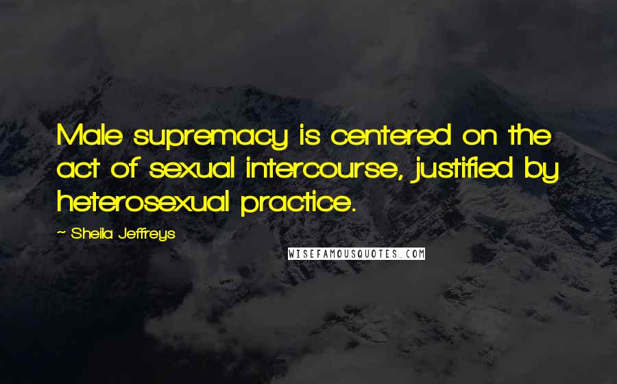 Sheila Jeffreys Quotes: Male supremacy is centered on the act of sexual intercourse, justified by heterosexual practice.