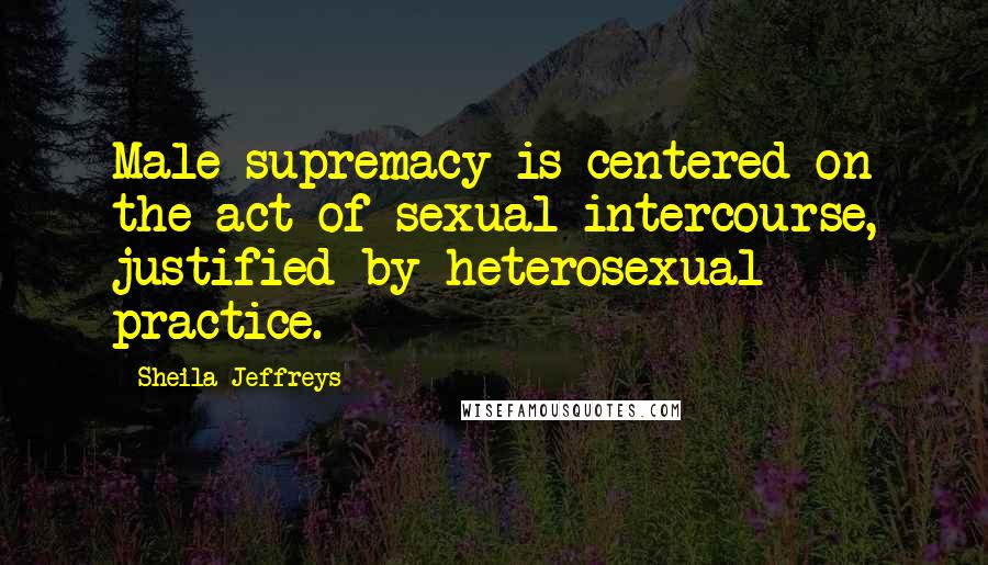 Sheila Jeffreys Quotes: Male supremacy is centered on the act of sexual intercourse, justified by heterosexual practice.