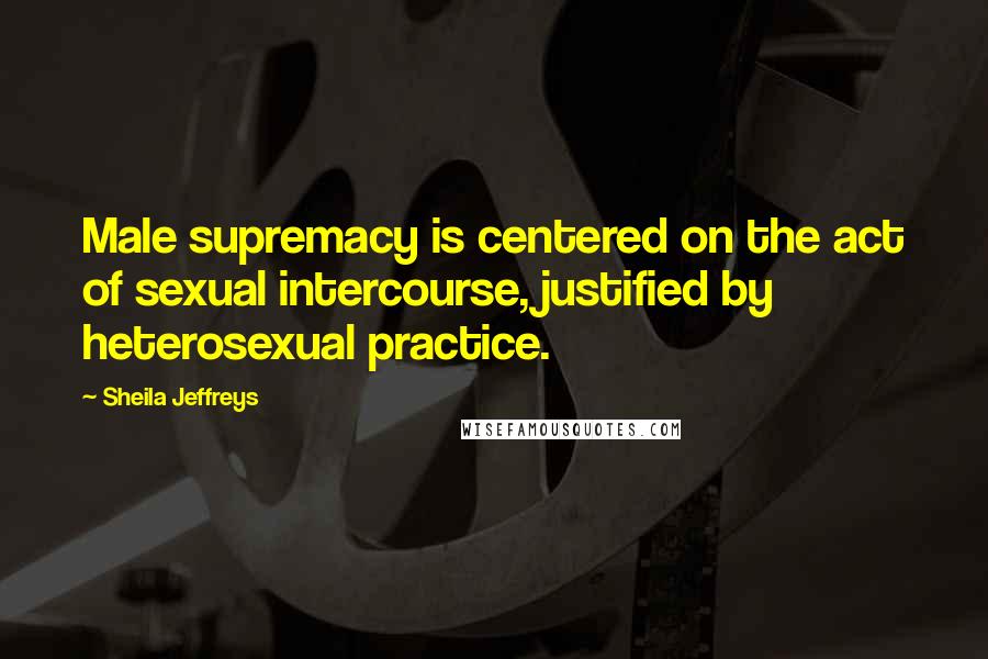 Sheila Jeffreys Quotes: Male supremacy is centered on the act of sexual intercourse, justified by heterosexual practice.