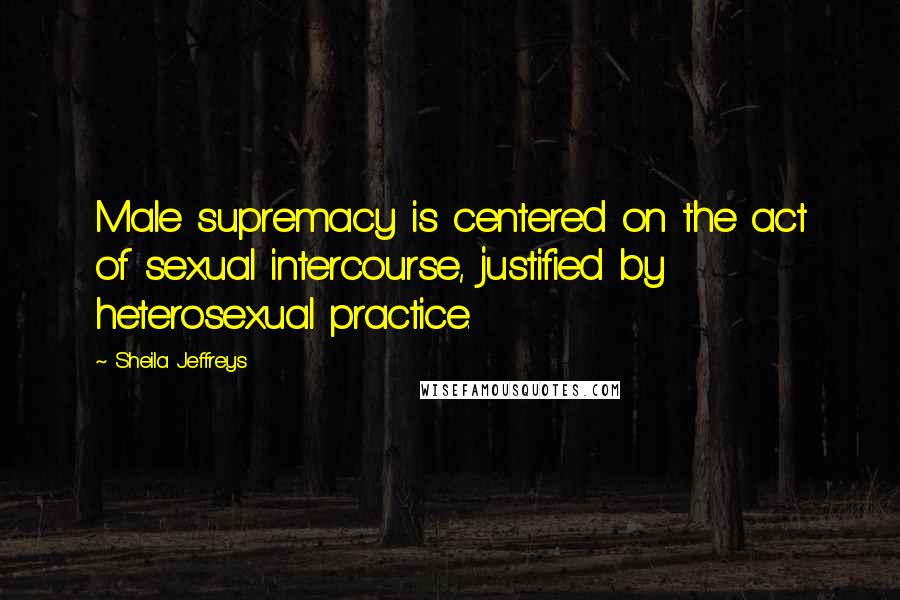 Sheila Jeffreys Quotes: Male supremacy is centered on the act of sexual intercourse, justified by heterosexual practice.