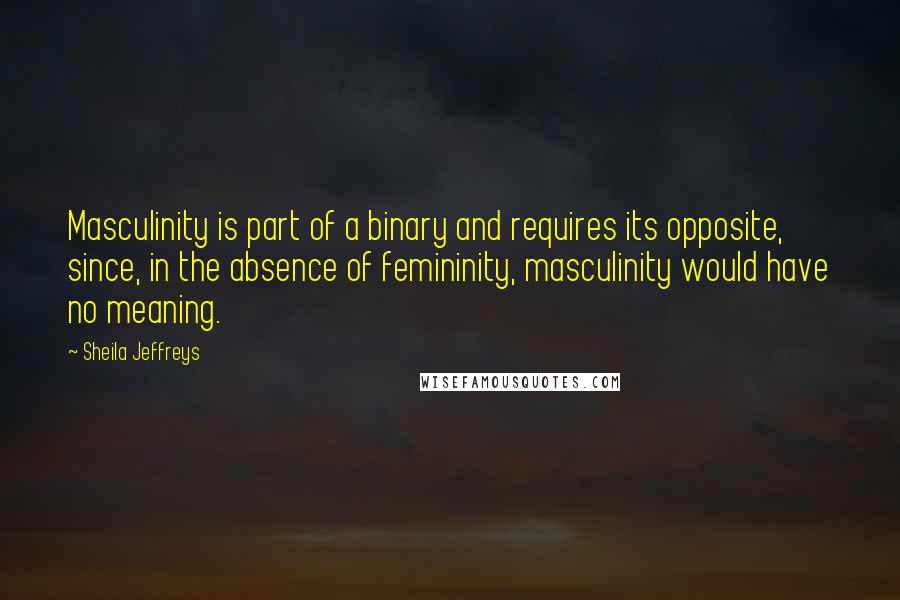 Sheila Jeffreys Quotes: Masculinity is part of a binary and requires its opposite, since, in the absence of femininity, masculinity would have no meaning.