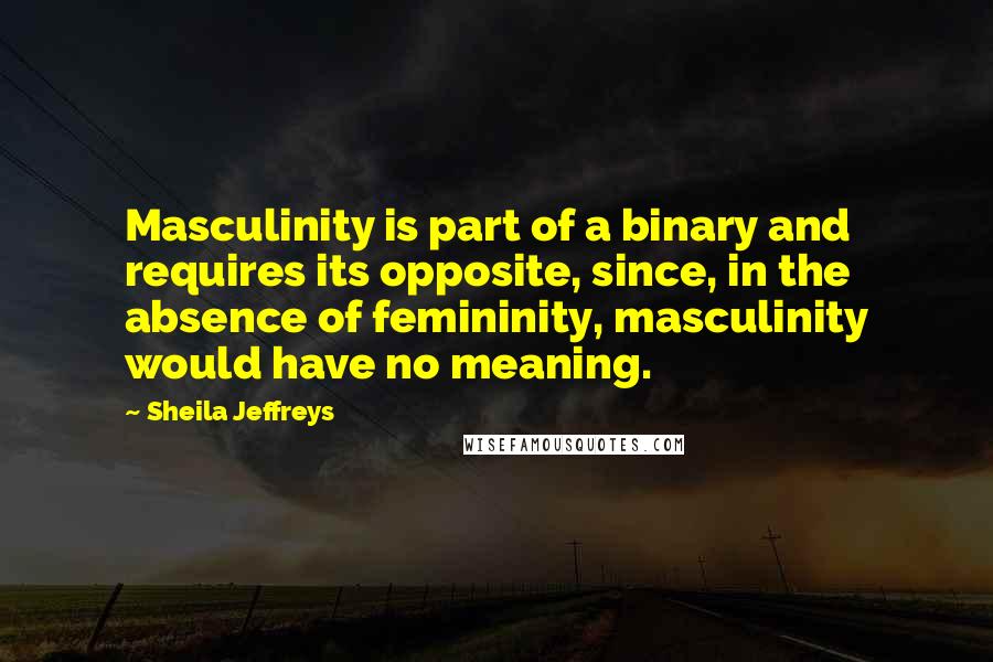 Sheila Jeffreys Quotes: Masculinity is part of a binary and requires its opposite, since, in the absence of femininity, masculinity would have no meaning.