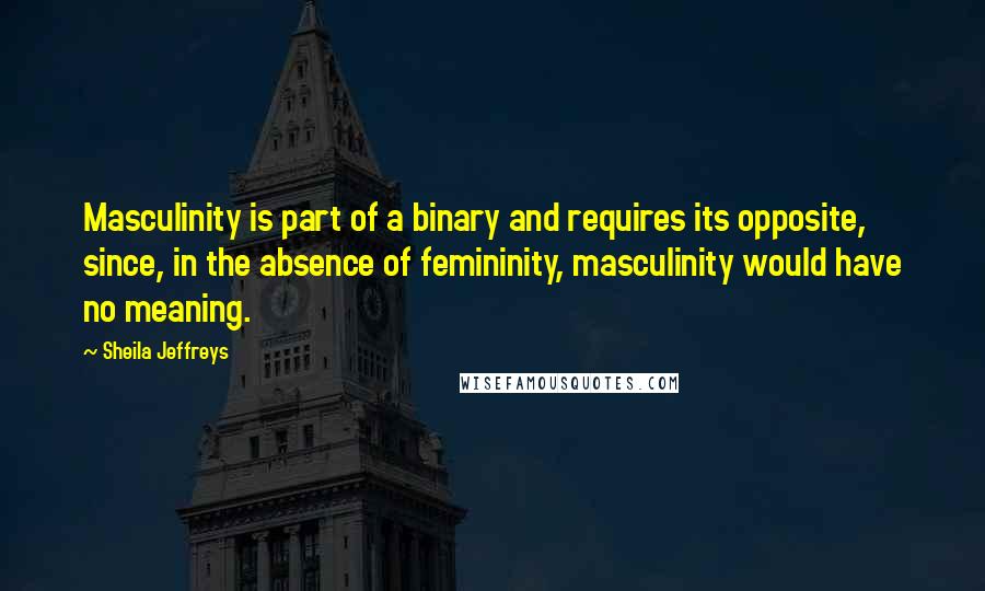 Sheila Jeffreys Quotes: Masculinity is part of a binary and requires its opposite, since, in the absence of femininity, masculinity would have no meaning.