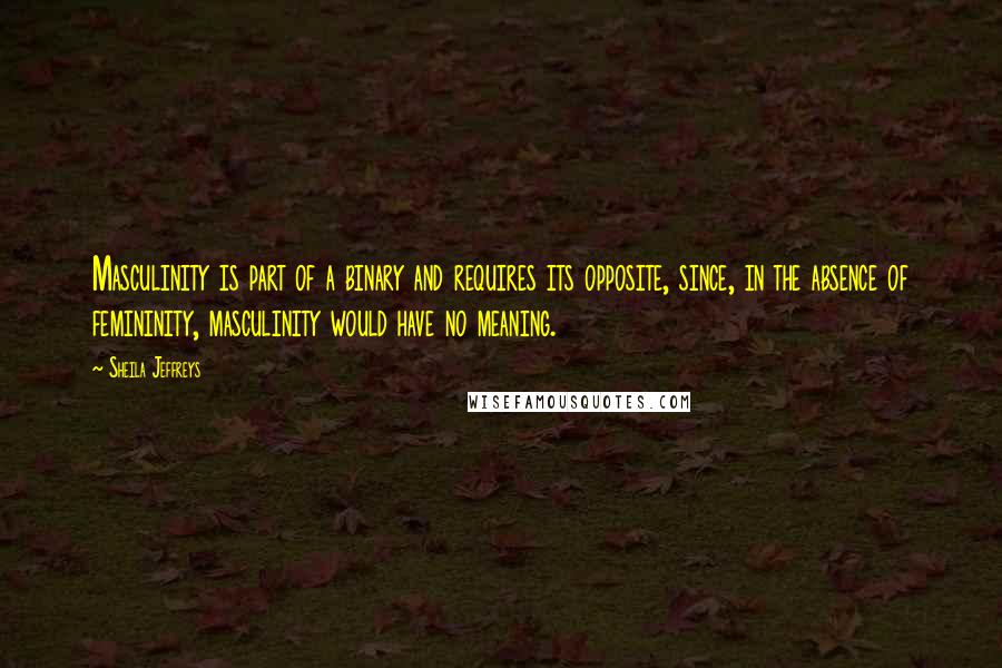 Sheila Jeffreys Quotes: Masculinity is part of a binary and requires its opposite, since, in the absence of femininity, masculinity would have no meaning.