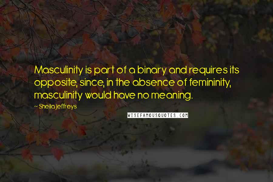 Sheila Jeffreys Quotes: Masculinity is part of a binary and requires its opposite, since, in the absence of femininity, masculinity would have no meaning.