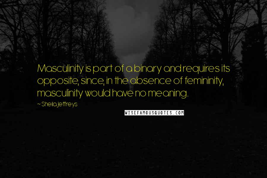 Sheila Jeffreys Quotes: Masculinity is part of a binary and requires its opposite, since, in the absence of femininity, masculinity would have no meaning.