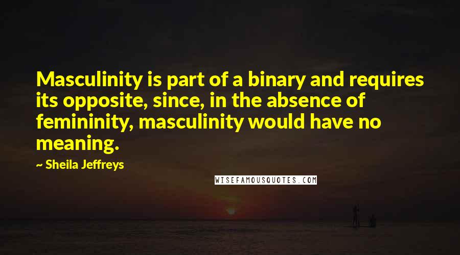 Sheila Jeffreys Quotes: Masculinity is part of a binary and requires its opposite, since, in the absence of femininity, masculinity would have no meaning.