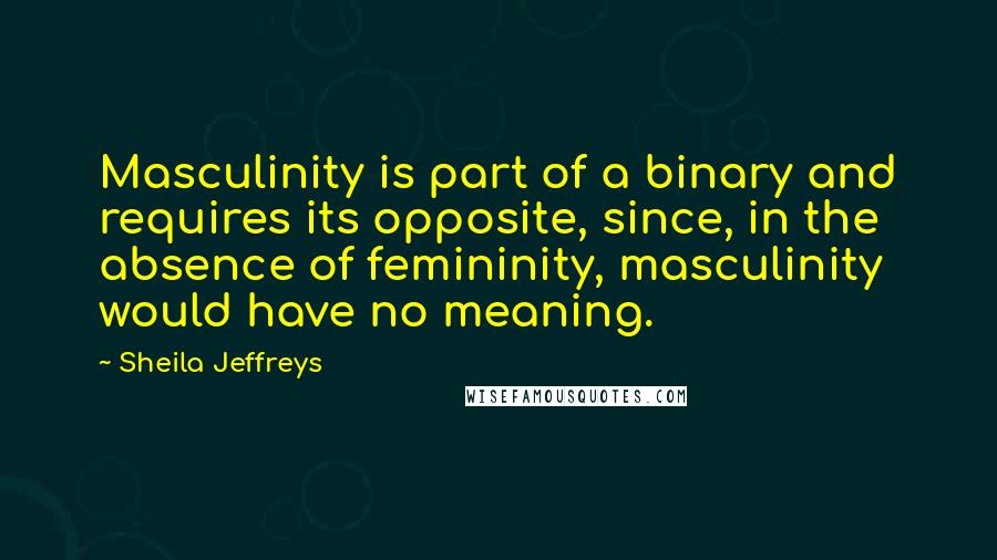 Sheila Jeffreys Quotes: Masculinity is part of a binary and requires its opposite, since, in the absence of femininity, masculinity would have no meaning.